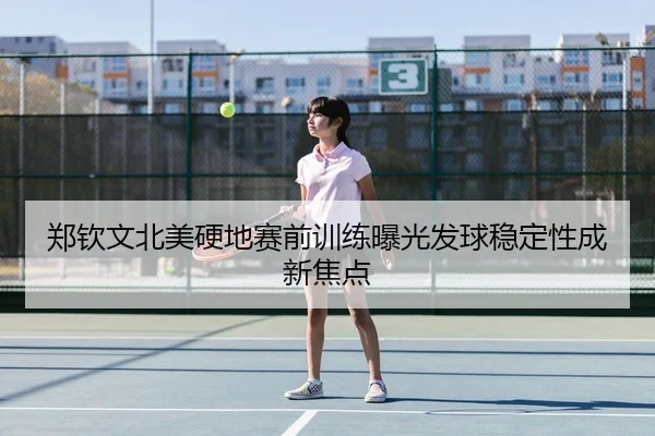 郑钦文北美硬地赛前训练曝光发球稳定性成新焦点