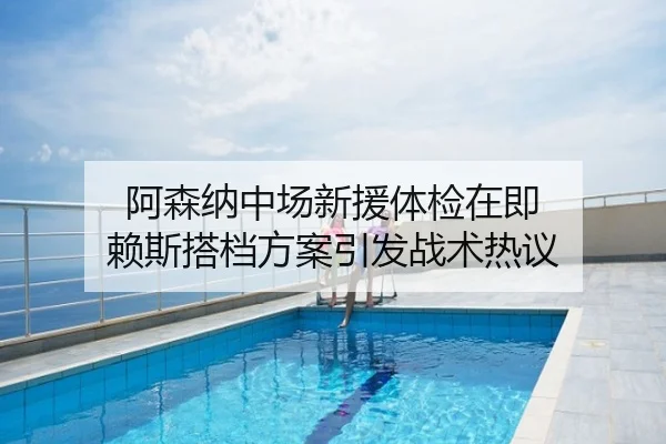 阿森纳中场新援体检在即 赖斯搭档方案引发战术热议
