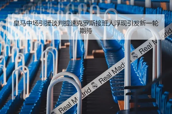 皇马中场引援谈判提速克罗斯接班人浮现引发新一轮期待